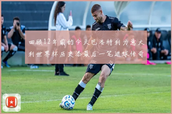 回顾12年前的今天巴洛特利为意大利世界杯历史添最后一笔进球传奇