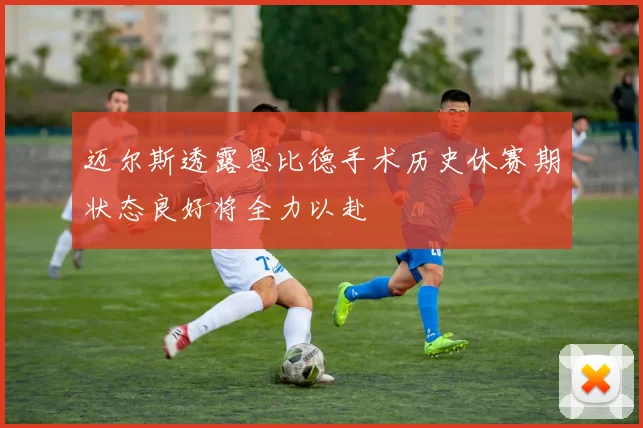 迈尔斯透露恩比德手术历史休赛期状态良好将全力以赴