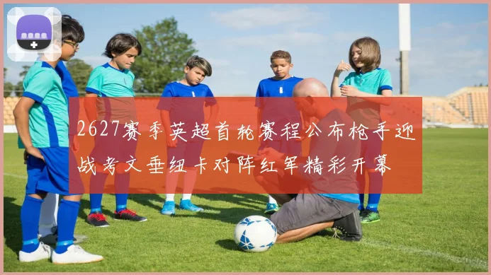 2627赛季英超首轮赛程公布枪手迎战考文垂纽卡对阵红军精彩开幕