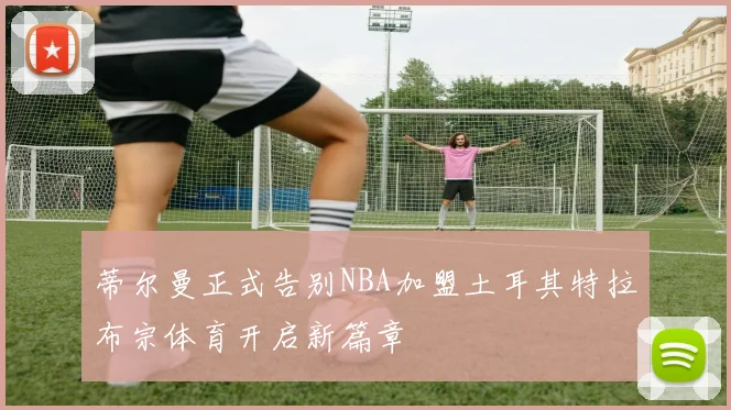 蒂尔曼正式告别NBA加盟土耳其特拉布宗体育开启新篇章