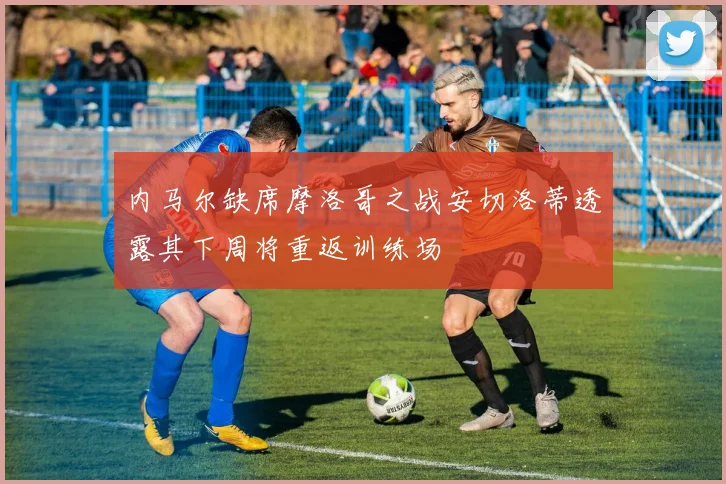内马尔缺席摩洛哥之战安切洛蒂透露其下周将重返训练场