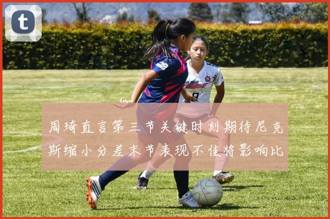周琦直言第三节关键时刻期待尼克斯缩小分差末节表现不佳将影响比赛结果