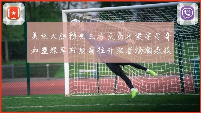 美记大胆预测三方交易方案字母哥加盟绿军布朗前往开拓者杨瀚森投奔雄鹿