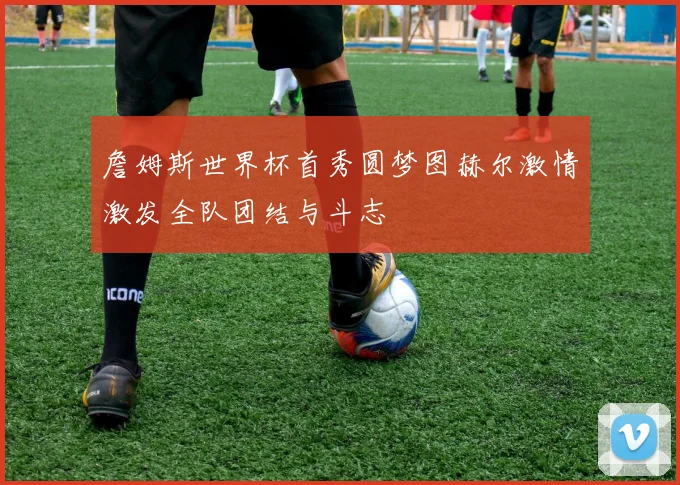 詹姆斯世界杯首秀圆梦图赫尔激情激发全队团结与斗志