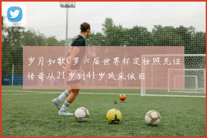 岁月如歌C罗六届世界杯定妆照见证传奇从21岁到41岁风采依旧