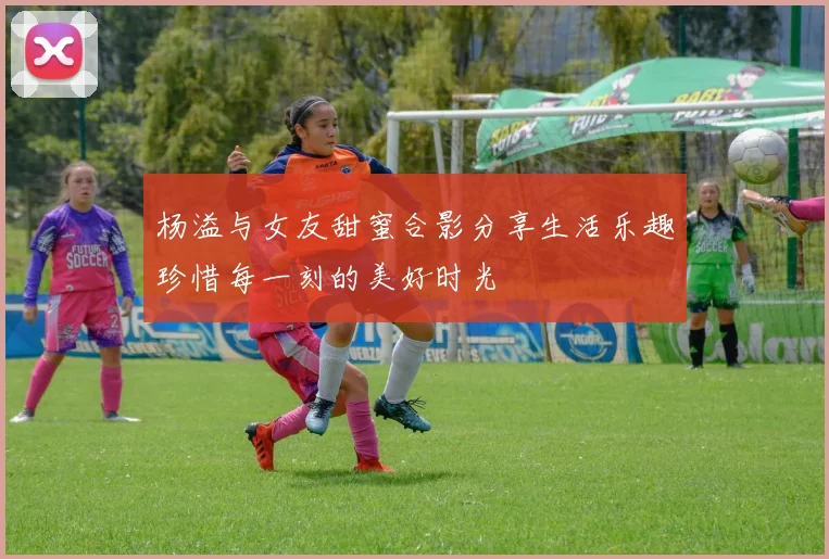 杨溢与女友甜蜜合影分享生活乐趣珍惜每一刻的美好时光